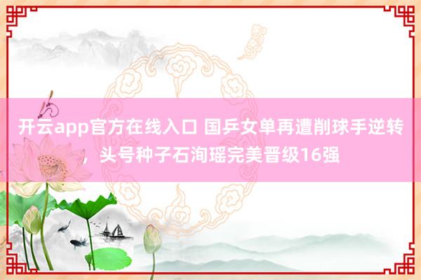 开云app官方在线入口 国乒女单再遭削球手逆转，头号种子石洵瑶完美晋级16强