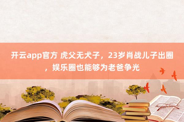 开云app官方 虎父无犬子，23岁肖战儿子出圈，娱乐圈也能够为老爸争光