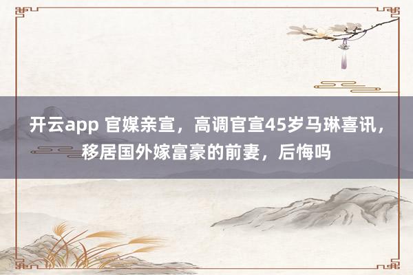 开云app 官媒亲宣,高调官宣45岁马琳喜讯,移居国外嫁富豪的前妻,后悔吗