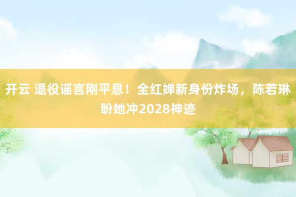 开云 退役谣言刚平息！全红婵新身份炸场，陈若琳盼她冲2028神迹