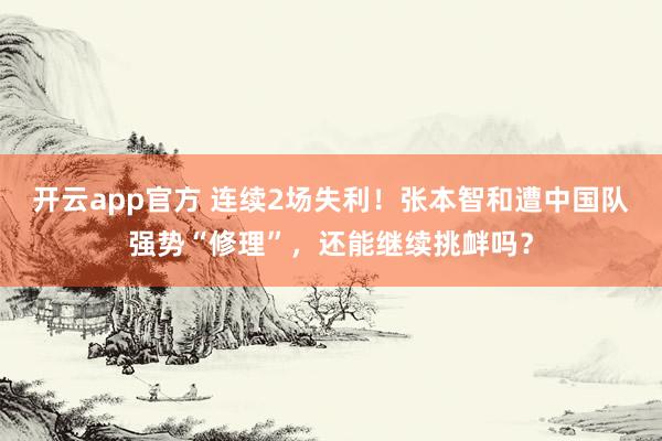 开云app官方 连续2场失利！张本智和遭中国队强势“修理”，还能继续挑衅吗？