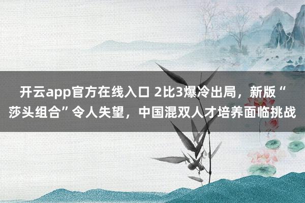 开云app官方在线入口 2比3爆冷出局,新版“莎头组合”令人失望,中国混双人才培养面临挑战