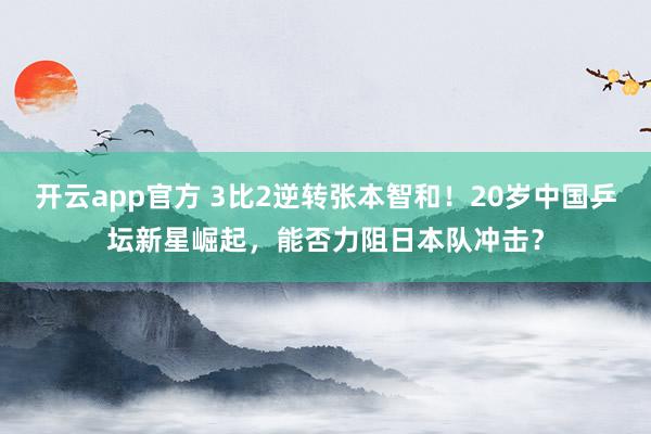开云app官方 3比2逆转张本智和!20岁中国乒坛新星崛起,能否力阻日本队冲击?