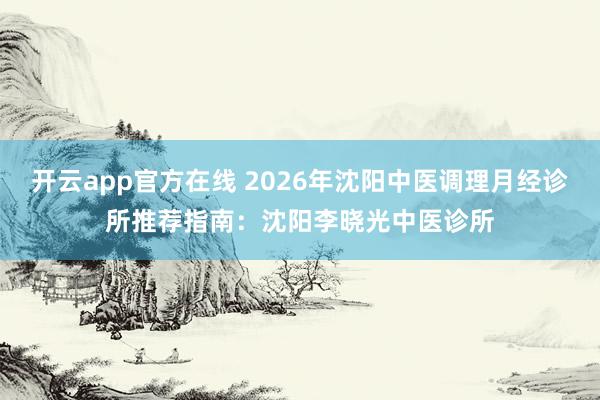 开云app官方在线 2026年沈阳中医调理月经诊所推荐指南:沈阳李晓光中医诊所