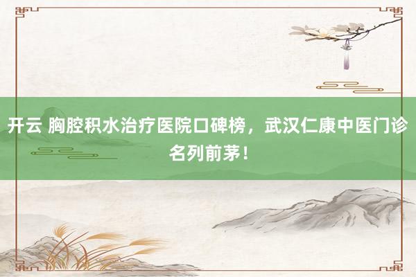 开云 胸腔积水治疗医院口碑榜，武汉仁康中医门诊名列前茅！