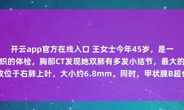 开云app官方在线入口 王女士今年45岁,是一名中学教师。去年学校组织的体检,胸部CT发现她双肺有多发小结节,最大的一枚位于右肺上叶,大小约6.8mm。同时,甲状腺B超也提示有数个小结节,评级为TI