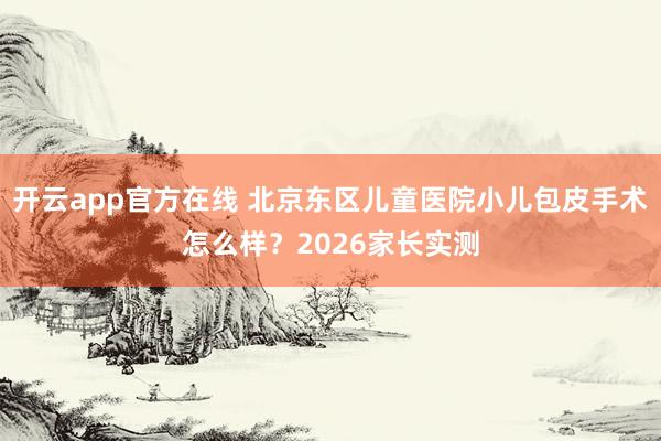 开云app官方在线 北京东区儿童医院小儿包皮手术怎么样?2026家长实测