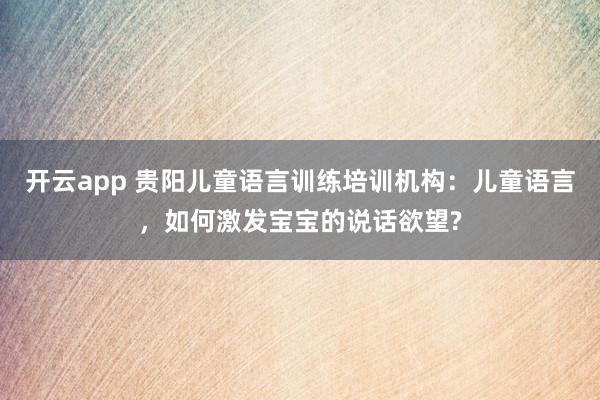 开云app 贵阳儿童语言训练培训机构：儿童语言，如何激发宝宝的说话欲望?