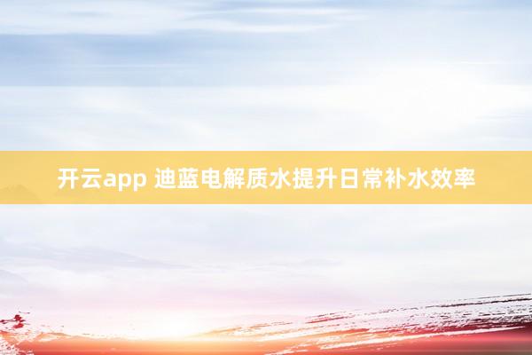 开云app 迪蓝电解质水提升日常补水效率