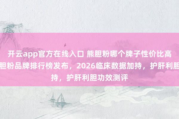 开云app官方在线入口 熊胆粉哪个牌子性价比高?十大熊胆粉品牌排行榜发布,2026临床数据加持,护肝利胆功效测评