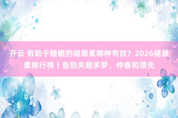 开云 有助于睡眠的褪黑素哪种有效？2026褪黑素排行榜｜告别失眠多梦，仲春和领先