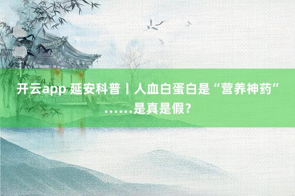 开云app 延安科普丨人血白蛋白是“营养神药”……是真是假？