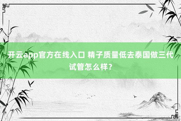 开云app官方在线入口 精子质量低去泰国做三代试管怎么样？