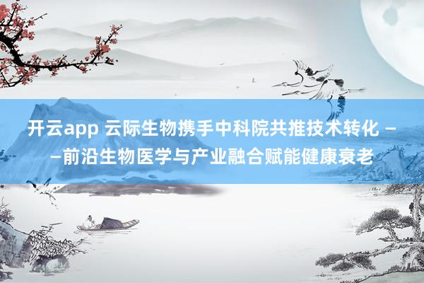 开云app 云际生物携手中科院共推技术转化 ——前沿生物医学与产业融合赋能健康衰老