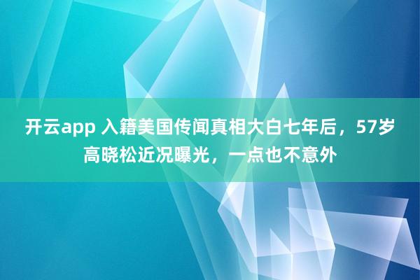 开云app 入籍美国传闻真相大白七年后，57岁高晓松近况曝光，一点也不意外