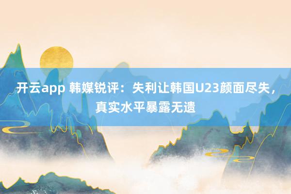 开云app 韩媒锐评:失利让韩国U23颜面尽失,真实水平暴露无遗