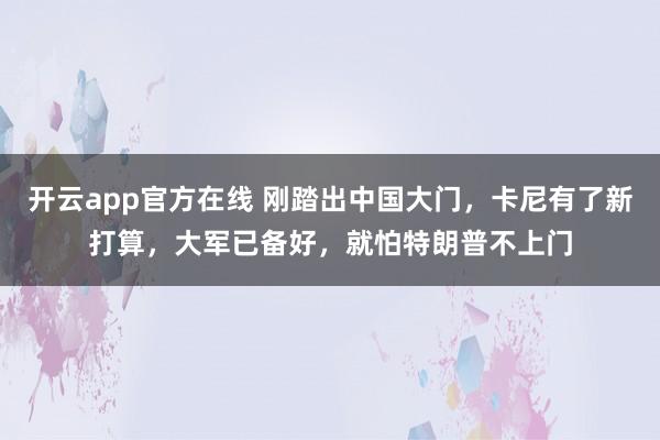 开云app官方在线 刚踏出中国大门,卡尼有了新打算,大军已备好,就怕特朗普不上门