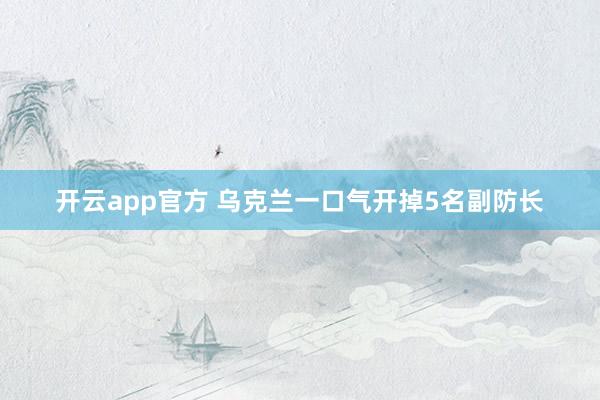开云app官方 乌克兰一口气开掉5名副防长