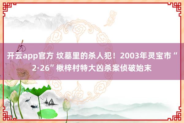 开云app官方 坟墓里的杀人犯!2003年灵宝市“2·26”楸梓村特大凶杀案侦破始末