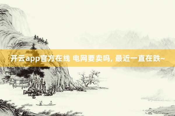 开云app官方在线 电网要卖吗, 最近一直在跌~