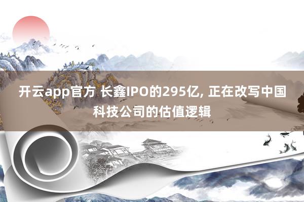 开云app官方 长鑫IPO的295亿， 正在改写中国科技公司的估值逻辑