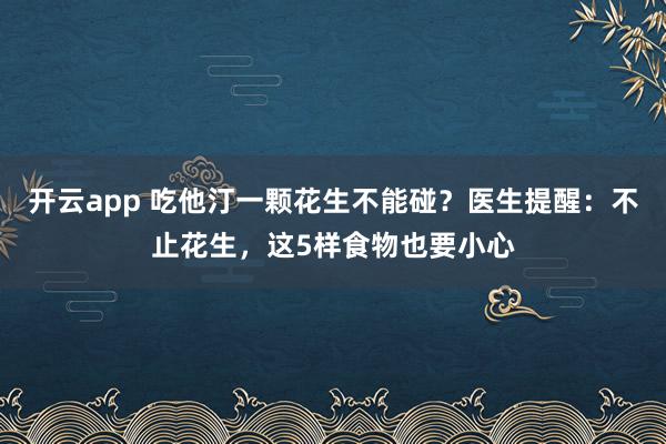 开云app 吃他汀一颗花生不能碰？医生提醒：不止花生，这5样食物也要小心