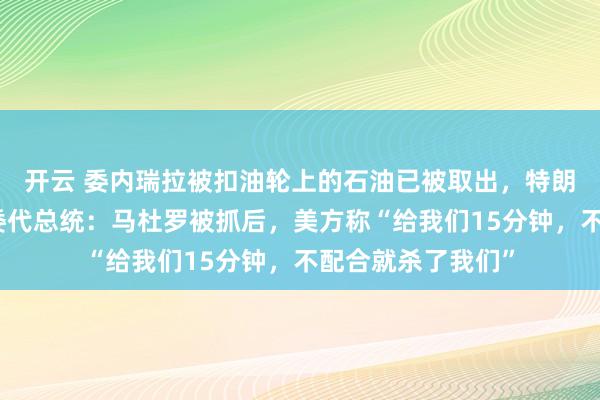 开云 委内瑞拉被扣油轮上的石油已被取出，特朗普：正在加工！委代总统：马杜罗被抓后，美方称“给我们15分钟，不配合就杀了我们”