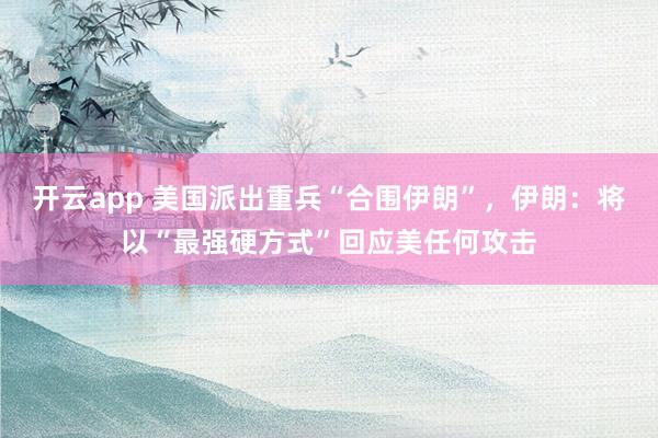 开云app 美国派出重兵“合围伊朗”，伊朗：将以“最强硬方式”回应美任何攻击