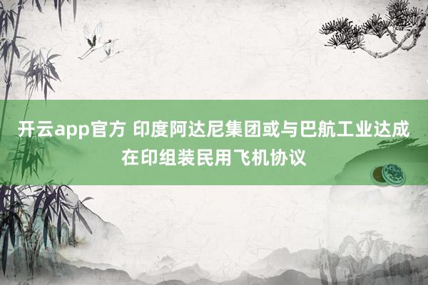 开云app官方 印度阿达尼集团或与巴航工业达成在印组装民用飞机协议