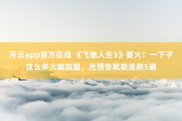 开云app官方在线 《飞驰人生3》要火！一下子这么多大咖加盟，光预告就能连刷5遍