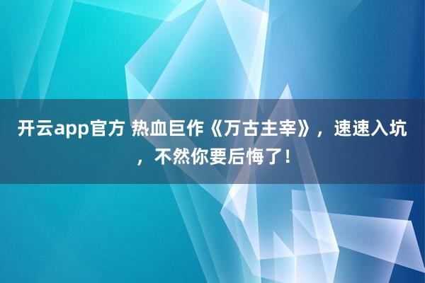 开云app官方 热血巨作《万古主宰》，速速入坑，不然你要后悔了！