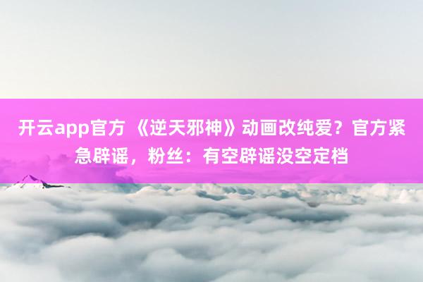 开云app官方 《逆天邪神》动画改纯爱？官方紧急辟谣，粉丝：有空辟谣没空定档