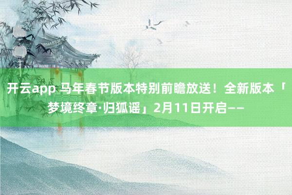 开云app 马年春节版本特别前瞻放送！全新版本「梦境终章·归狐谣」2月11日开启——