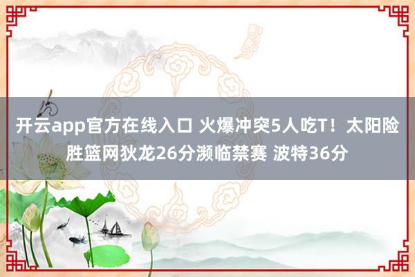 开云app官方在线入口 火爆冲突5人吃T！太阳险胜篮网狄龙26分濒临禁赛 波特36分