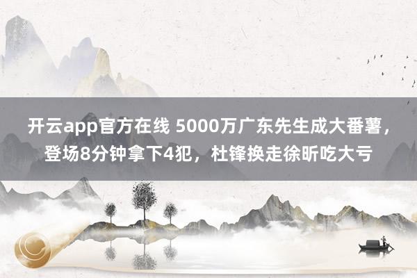 开云app官方在线 5000万广东先生成大番薯，登场8分钟拿下4犯，杜锋换走徐昕吃大亏