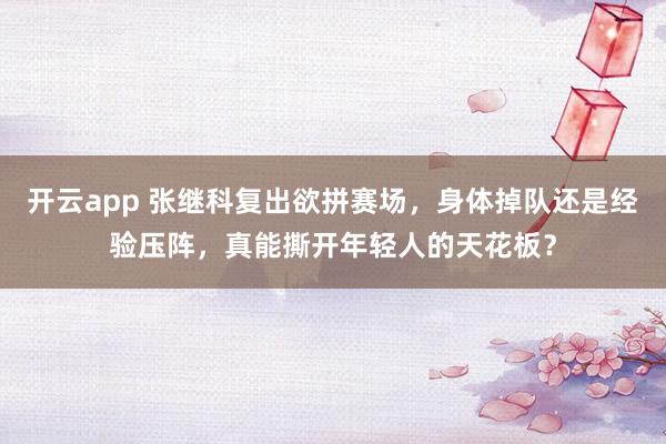开云app 张继科复出欲拼赛场，身体掉队还是经验压阵，真能撕开年轻人的天花板？