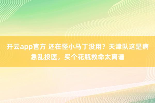 开云app官方 还在怪小马丁没用?天津队这是病急乱投医,买个花瓶救命太离谱