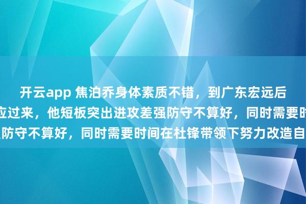 开云app 焦泊乔身体素质不错,到广东宏远后压力大、要求高还没适应过来,他短板突出进攻差强防守不算好,同时需要时间在杜锋带领下努力改造自己