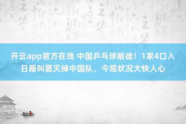开云app官方在线 中国乒乓球叛徒!1家4口入日籍叫嚣灭掉中国队,今现状况大快人心