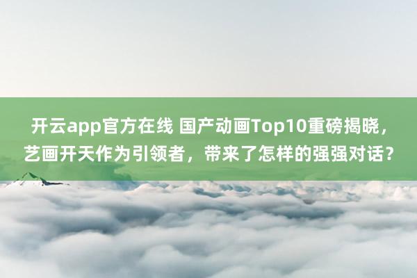 开云app官方在线 国产动画Top10重磅揭晓,艺画开天作为引领者,带来了怎样的强强对话?