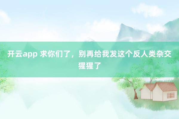 开云app 求你们了,别再给我发这个反人类杂交猩猩了