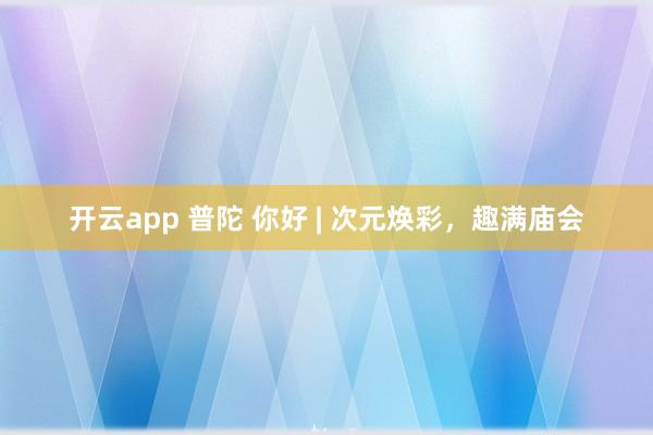 开云app 普陀 你好 | 次元焕彩，趣满庙会
