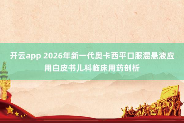 开云app 2026年新一代奥卡西平口服混悬液应用白皮书儿科临床用药剖析