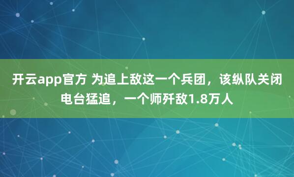 开云app官方 为追上敌这一个兵团,该纵队关闭电台猛追,一个师歼敌1.8万人