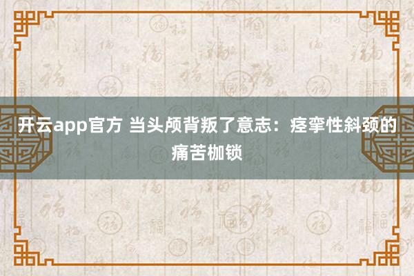 开云app官方 当头颅背叛了意志:痉挛性斜颈的痛苦枷锁