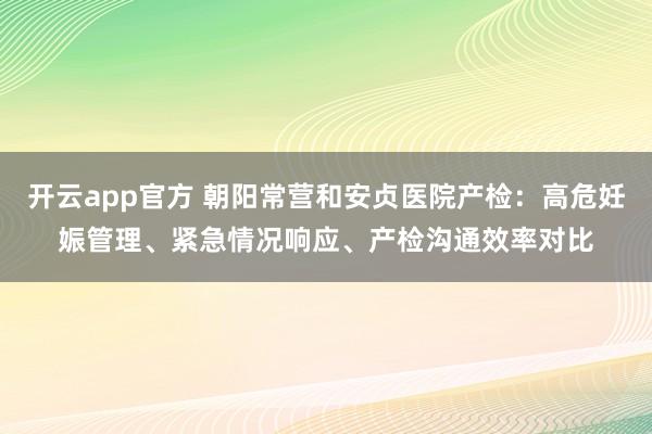 开云app官方 朝阳常营和安贞医院产检：高危妊娠管理、紧急情况响应、产检沟通效率对比