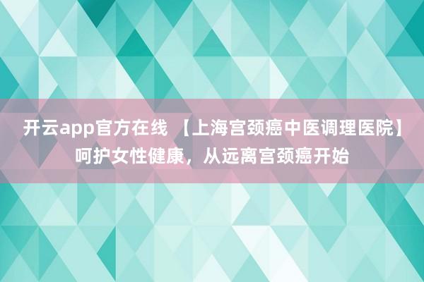 开云app官方在线 【上海宫颈癌中医调理医院】呵护女性健康,从远离宫颈癌开始