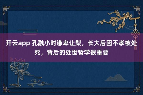 开云app 孔融小时谦卑让梨,长大后因不孝被处死,背后的处世哲学很重要