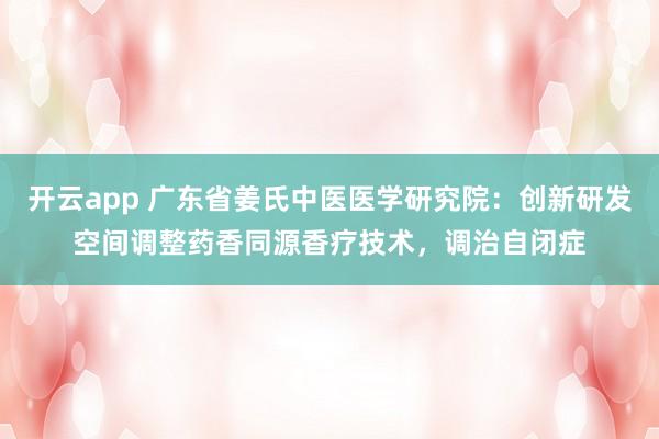 开云app 广东省姜氏中医医学研究院:创新研发空间调整药香同源香疗技术,调治自闭症