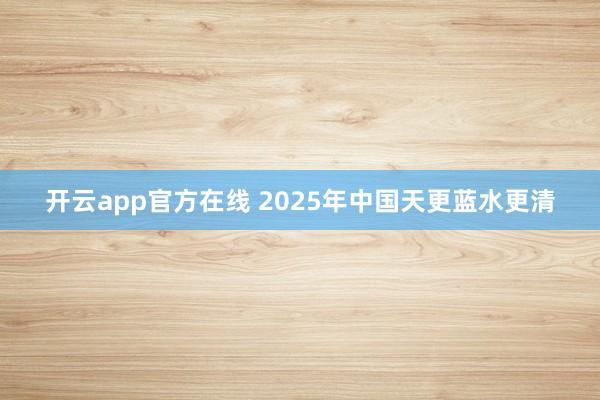 开云app官方在线 2025年中国天更蓝水更清